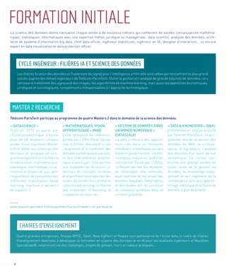 6
FORMATIONINITIALE
CYCLE INGÉNIEUR : FILIÈRES IA ET SCIENCE DES DONNÉES
CHAIRES D’ENSEIGNEMENT
MASTER 2 RECHERCHE
La science des données donne naissance chaque année à de nouveaux métiers qui combinent de solides connaissances mathéma-
tiques, statistiques, informatiques avec une expertise métier, juridique ou managériale : data scientist, analyste des données, archi-
tecte de système d’information big data, chief data officer, ingénieur statisticien, ingénieur en IA, designer d’interaction… ou encore
expert en data visualization et data protection officer.
Les filières Science des données et Traitement du signal pour l’intelligence artificielle sont celles qui rencontrent le plus grand
succès auprès des élèves ingénieurs de Télécom ParisTech. Outre la gestion et l’analyse de grands volumes de données, on y
retrouve le traitement des signaux et des images, les algorithmes de machine learning, mais aussi les approches économiques,
juridiques et sociologiques, compléments indispensables à l’approche technologique.
Quatre grandes entreprises, Groupe BPCE, Talan, BearingPoint et Veepee sont partenaires de l’école dans le cadre de chaires
d’enseignement destinées à développer la formation en science des données et en IA pour les étudiants ingénieurs et Mastères
Spécialisés®, notamment via des challenges, projets de groupe, cours et travaux pratiques…
Télécom ParisTech participe au programme de quatre Masters 2 dans le domaine de la science des données.
« DATASCIENCE »
Créé en 2013 et porté par
l’Ecole polytechnique, il forme
plus de 60 étudiants chaque
année. Il est le premier Master
à être dédié aux sciences des
données et propose un pro-
gramme équilibré entre théorie
(modélisation mathématique,
statistique, informatique, visua-
lisation) et études de cas, avec
l’exploitation de l’ensemble des
méthodes statistiques (deep
learning, machine à vecteurs
de support…).
« MATHÉMATIQUES, VISION,
APPRENTISSAGE » (MVA)
Cette formation de référence,
portée par l’ENS Paris-Saclay,
vise à former des experts sur
l’acquisition et le traitement des
données numériques d’une part,
et leur interprétation automa-
tique d’autre part. Elle permet
aux étudiants de découvrir un
faisceau de concepts, modèles
et algorithmes pour aborder des
sujets de recherche comme le
compressed sensing, la théorie
des ondelettes, le boosting, la
complétion de matrices...
« GESTION DE DONNÉES DANS
UN MONDE NUMÉRIQUE »
(DATASCALE)
La data science a des applica-
tions clés dans les domaines
individuels, scientifiques, sociaux
(santé,e-gouvernement…)etéco-
nomiques (industrie, publicité,
commerce). Porté par l’UVSQ,
ce Master permet aux étudiants
de développer des méthodes
pour exploiter et sécuriser des
données massives, hétérogènes
et distribuées afin de concevoir
de nouveaux systèmes dans un
contexte globalisé.
« DATA & KNOWLEDGE » (D&K)
Entièrement en anglais et porté
par Télécom ParisTech, ce pro-
gramme aborde la gestion des
données du Web, la connais-
sance, le big data et l’analyse
des données d’un point de vue
sémantique. Le cursus rap-
proche une grande variété de
sujets issus de la gestion de
données, du knowledge mana-
gement et de l’ingénierie de la
connaissance,ainsiquel’appren-
tissage statistique et la fouille de
données à grande échelle.
www.telecom-paristech.fr/enseignement/cursus/masters-en-partenariat
 