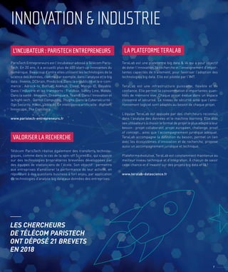 INNOVATION&INDUSTRIE
L’INCUBATEUR : PARISTECH ENTREPRENEURS
VALORISER LA RECHERCHE
LA PLATEFORME TERALAB
ParisTech Entrepreneurs est l’incubateur adossé à Télécom Paris-
Tech. En 20 ans, il a accueilli plus de 400 start-up innovantes du
numérique. Beaucoup d’entre elles utilisent les technologies de la
science des données, comme par exemple, dans l’analyse et le big
data : Invenis, DCbrain, Predictice. Dans la e-publicité et le e-com-
merce : Adrock-tv, Botfuel, Askhub, Cleed, Mango ID, Beyable.
Dans l’industrie et les transports : Fieldbox, Safety Line, Wakéo.
Dans la santé : Imageen, Dreamquark, Team8. Dans l’innovation et
la hight-tech : Qarnot Computing, 7hughs. Dans la Cybersécurité :
Ogo Security, Hiboo, Ubble AI. En intelligence artificielle : Alphien,
Innoscape, The Contillery...
www.paristech-entrepreneurs.fr
Télécom ParisTech réalise également des transferts technolo-
giques, comme dans le cas de la spin-off Score4Biz, qui s’appuie
sur des technologies propriétaires brevetées développées par
des équipes de statisticiens de l’école. Son objectif : permettre
aux entreprises d’améliorer la performance de leur activité, en
répondant à des questions business à fort enjeu, par application
de technologies d’analyse big data aux données des entreprises.
TeraLab est une plateforme big data & IA qui a pour objectif
de doter l’innovation, la recherche et l’enseignement d’impor-
tantes capacités de traitement, pour favoriser l’adoption des
technologies big data. Elle est pilotée par l’IMT.
TeraLab est une infrastructure puissante, flexible et de
confiance. Elle permet la consommation d’importantes quan-
tités de mémoire vive. Chaque projet évolue dans un espace
cloisonné et sécurisé. Le niveau de sécurité ainsi que l’envi-
ronnement logiciel sont adaptés au besoin de chaque projet.
L’équipe TeraLab est appuyée par des chercheurs reconnus
dans l’analyse des données et le machine learning. Elle aide
ses utilisateurs à choisir le format de projet le plus adapté à leur
besoin : projet collaboratif, projet européen, challenge, proof
of concept… ainsi que l’accompagnement juridique adéquat.
TeraLab accompagne la définition du besoin, permet un lien
avec les écosystèmes d’innovation et de recherche, propose
aussi un accompagnement juridique et technique.
Plateforme évolutive, TeraLab est constamment maintenue au
meilleur niveau technique et d’intégration. À chacun de saisir
cette chance et d’investir sur des projets big data et IA !
www.teralab-datascience.fr
7
LES CHERCHEURS
DE TÉLÉCOM PARISTECH
ONT DÉPOSÉ 21 BREVETS
EN 2018
 