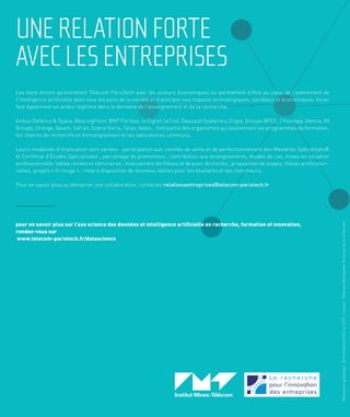 8
UNERELATIONFORTE
AVECLESENTREPRISES
Réalisationgraphique:ArtFeelsGood,Février2019-Contact:StéphaneMenegaldo,Directiondelarecherche
Les liens étroits qu’entretient Télécom ParisTech avec les acteurs économiques lui permettent d’être au cœur de l’avènement de
l’intelligence artificielle dans tous les pans de la société et d’anticiper ses impacts technologiques, sociétaux et économiques. Ils en
font également un acteur légitime dans le domaine de l’enseignement et de la recherche.
Airbus Defence & Space, BearingPoint, BNP Paribas, le Cigref, la Cnil, Dassault Systèmes, Engie, Groupe BPCE, l’Humapp, Idemia, IN
Groupe, Orange, Qwant, Safran, Sopra Steria, Talan, Valeo… font partie des organismes qui soutiennent les programmes de formation,
les chaires de recherche et d’enseignement et les laboratoires communs.
Leurs modalités d’implication sont variées : participation aux comités de veille et de perfectionnement des Mastères Spécialisés®
et Certificat d’Études Spécialisées ; parrainage de promotions ; contribution aux enseignements, études de cas, mises en situation
professionnelle, tables rondes et séminaires ; financement de thèses et de post-doctorats ; proposition de stages, thèses profession-
nelles, projets « fil rouge » ; mise à disposition de données réelles pour les étudiants et les chercheurs.
Pour en savoir plus ou démarrer une collaboration, contactez relationsentreprises@telecom-paristech.fr
pour en savoir plus sur l’axe science des données et intelligence artiﬁcielle en recherche, formation et innovation,
rendez-vous sur
www.telecom-paristech.fr/datascience
 