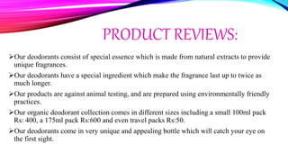 PRODUCT REVIEWS:
Our deodorants consist of special essence which is made from natural extracts to provide
unique fragrances.
Our deodorants have a special ingredient which make the fragrance last up to twice as
much longer.
Our products are against animal testing, and are prepared using environmentally friendly
practices.
Our organic deodorant collection comes in different sizes including a small 100ml pack
Rs: 400, a 175ml pack Rs:600 and even travel packs Rs:50.
Our deodorants come in very unique and appealing bottle which will catch your eye on
the first sight.
 
