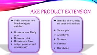 AXE PRODUCT EXTENSION
 Within underarm care
the following are
available :
 Deodorant aersol body
spray
 Deodorant stick
 Deoadorant roll-on
 Antiperspirant aerosol
spray (axe dry)
 Brand has also extended
into other areas such as:
 Shower gels
 Aftershaves
 Skin care
 Shampoo
 Hair styling
 