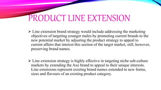PRODUCT LINE EXTENSION
 Line extension brand strategy would include addressing the marketing
objectives of targeting younger males by promoting current brands to the
new potential market by adjusting the product strategy to appeal to
current affairs that interest this section of the target market, still, however,
preserving brand names.
 Line extension strategy is highly effective in targeting niche sub-culture
markets by extending the Axe brand to appeal to their unique interests.
Line extensions represent existing brand names extended to new forms,
sizes and flavours of an existing product category.
 
