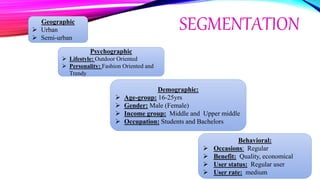 SEGMENTATIONGeographic
 Urban
 Semi-urban
Psychographic
 Lifestyle: Outdoor Oriented
 Personality: Fashion Oriented and
Trendy
Demographic:
 Age-group: 16-25yrs
 Gender: Male (Female)
 Income group: Middle and Upper middle
 Occupation: Students and Bachelors
Behavioral:
 Occasions: Regular
 Benefit: Quality, economical
 User status: Regular user
 User rate: medium
 