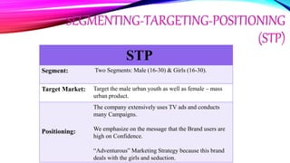 SEGMENTING-TARGETING-POSITIONING
(STP)
STP
Segment: Two Segments: Male (16-30) & Girls (16-30).
Target Market: Target the male urban youth as well as female – mass
urban product.
Positioning:
The company extensively uses TV ads and conducts
many Campaigns.
We emphasize on the message that the Brand users are
high on Confidence.
“Adventurous” Marketing Strategy because this brand
deals with the girls and seduction.
 