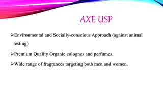 AXE USP
Environmental and Socially-conscious Approach (against animal
testing)
Premium Quality Organic colognes and perfumes.
Wide range of fragrances targeting both men and women.
 
