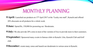 MONTHLY PLANNING
April: Launched our products on 17th April 2017 at the “Lucky one mall”, Karachi and offered
20% discounts on all products for a whole week.
June: Spend Rs, 150,000 for promoting our Deodorants.
July: We also provide 20% extra in most of the varieties of Axe to provide more to their customers.
September: Sponsored many events in famous clubs in Karachi. Like, Karachi Club and Golf
club.
December: create many zones and launch our deodorants in various areas in Karachi.
 