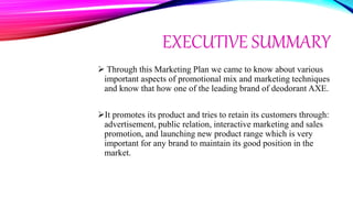 EXECUTIVE SUMMARY
 Through this Marketing Plan we came to know about various
important aspects of promotional mix and marketing techniques
and know that how one of the leading brand of deodorant AXE.
It promotes its product and tries to retain its customers through:
advertisement, public relation, interactive marketing and sales
promotion, and launching new product range which is very
important for any brand to maintain its good position in the
market.
 