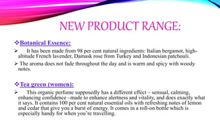NEW PRODUCT RANGE:
Botanical Essence:
 It has been made from 98 per cent natural ingredients: Italian bergamot, high-
altitude French lavender, Damask rose from Turkey and Indonesian patchouli.
 The aroma does not fade throughout the day and is warm and spicy with woody
notes.
Tea green (women):
 This organic perfume supposedly has a different effect – sensual, calming,
enhancing confidence –made to enhance alertness and vitality, and does exactly what
it says. It contains 100 per cent natural essential oils with refreshing notes of lemon
and cedar that give you a burst of energy. It comes in a roll-on bottle which is
especially handy for when you’re travelling.
 