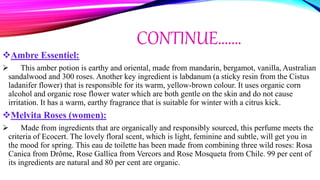 CONTINUE…….
Ambre Essentiel:
 This amber potion is earthy and oriental, made from mandarin, bergamot, vanilla, Australian
sandalwood and 300 roses. Another key ingredient is labdanum (a sticky resin from the Cistus
ladanifer flower) that is responsible for its warm, yellow-brown colour. It uses organic corn
alcohol and organic rose flower water which are both gentle on the skin and do not cause
irritation. It has a warm, earthy fragrance that is suitable for winter with a citrus kick.
Melvita Roses (women):
 Made from ingredients that are organically and responsibly sourced, this perfume meets the
criteria of Ecocert. The lovely floral scent, which is light, feminine and subtle, will get you in
the mood for spring. This eau de toilette has been made from combining three wild roses: Rosa
Canica from Drôme, Rose Gallica from Vercors and Rose Mosqueta from Chile. 99 per cent of
its ingredients are natural and 80 per cent are organic.
 