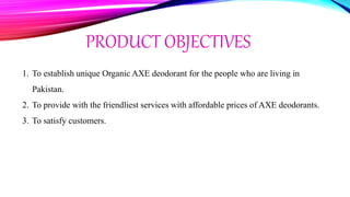 PRODUCT OBJECTIVES
1. To establish unique Organic AXE deodorant for the people who are living in
Pakistan.
2. To provide with the friendliest services with affordable prices of AXE deodorants.
3. To satisfy customers.
 