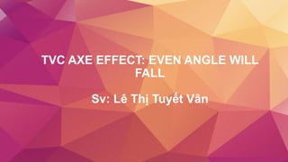 TVC AXE EFFECT: EVEN ANGLE WILL
FALL
Sv: Lê Thị Tuyết Vân
 