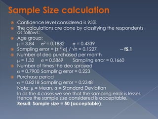 Sample Size calculation
   Confidence level considered is 95%.
   The calculations are done by classifying the respondents
    as follows:
   Age group:
      = 3.84      2 = 0.1882    = 0.4339
   Sampling error = (z * ) / n = 0.1227            -- f5.1
   Number of deo purchased per month
      = 1.32       = 0.5869   Sampling error = 0.1660
   Number of times the deo sprayed
      = 0.7900 Sampling error = 0.223
   Purchase period
      = 0.8218 Sampling error = 0.2348
    Note: = Mean, = Standard Deviation
    In all the 4 cases we see that the sampling error is lesser.
    Hence the sample size considered is acceptable.
    Result: Sample size = 50 (acceptable)
 