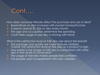 How does consumer lifestyle affect the purchase and use of deo?
 Expenditure on deo increases with pocket money/income.
 A person spends Rs. 206 on deo every month.
 The age and occupation determine the spending.
 Youth feels usage of axe deo is moving with trend.

What is the satisfaction level of AXE deo user about the brand?
 The package and quality are major features satisfied.
  Overall, the satisfaction level of Axe deo as a product is high.
 How better is the image of AXE deo in comparison with other
  deo in the minds of consumers?
 The usage of Axe deo makes people feel confident.
 The people want to experiment with new varieties.
 