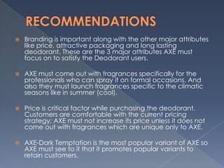    Branding is important along with the other major attributes
    like price, attractive packaging and long lasting
    deodorant. These are the 3 major attributes AXE must
    focus on to satisfy the Deodorant users.

   AXE must come out with fragrances specifically for the
    professionals who can spray it on formal occasions. And
    also they must launch fragrances specific to the climatic
    seasons like in summer (cool).

   Price is critical factor while purchasing the deodorant.
    Customers are comfortable with the current pricing
    strategy; AXE must not increase its price unless it does not
    come out with fragrances which are unique only to AXE.

   AXE-Dark Temptation is the most popular variant of AXE so
    AXE must see to it that it promotes popular variants to
    retain customers.
 
