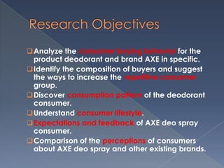  Analyze the consumer buying behavior for the
  product deodorant and brand AXE in specific.
 Identify the composition of buyers and suggest
  the ways to increase the repetitive consumer
  group.
 Discover consumption pattern of the deodorant
  consumer.
 Understand consumer lifestyle.
 Expectations and feedback of AXE deo spray
  consumer.
 Comparison of the perceptions of consumers
  about AXE deo spray and other existing brands.
 