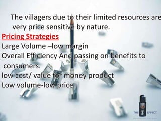      The villagers due to their limited resources are      very price sensitive by nature.Pricing StrategiesLarge Volume –low marginOverall Efficiency And passing on benefits to consumers.low cost/ value for money productLow volume-low price