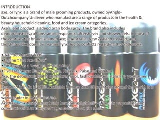 INTRODUCTIONaxe, or lynx is a brand of male grooming products, owned byAnglo-Dutchcompany Unilever who manufacture a range of products in the health & beauty,householdcleaning, food and ice cream categories.Axe's lead product is adeodoran body spray. The brand also includes deodorantsticks,roll-ons, anti-perspirants, aftershaves and shower gels. In most of the contriesthe brand isnamedaxe; inAustralia, New Zealand,Ire land, and the United Kingdom it is  named lynx due to conflicts regarding the trademark.• AXE Deodorant-1999•Tagline “The Axe Effect”•Portrayed as a ‘weapon of seduction’•Five Fragrance: Dimension, Java, Phoenix, Pulse and VoodooAxe, the deodorant that is considered cool, fashionable and stylish by young men waslaunched in India in 1999. Available in more than 60 countries around the world, it is aworld leader in male toiletries.Axe has a mix that is completely harmonised globally – from its proposition andcommunication to the product, as available on the shelf.