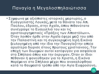 11
πΠαναγία η Μεγαλοσ ηλαιώτισσα
●
μ μ π μ ,Σύ φωνα ε αξιό ιστες ιστορικές αρτυρίες ο
, μ π.Ευαγγελιστής Λουκάς ετά το θάνατο του Α
, , , π πΠαύλου έδρασε στην Αχαΐα ό ου ιθανότατα
συνέγραψε το Ευαγγέλιό του και τις
μ « π ».αριστουργη ατικές Πράξεις των Α οστόλων
π μ πΌταν λοι όν ήρθε στην Αχαΐα έφερε αζί του α ό
μτην Παλαιστίνη και τη συγκεκρι ένη Ιερή Εικόνα
( μ π ) πευλογη ένη α ό την ίδια την Παναγία την ο οία
π .αργότερα δώρισε στους ρώτους χριστιανούς Την
π με οχή των διωγ ών αυτοί κατέφυγαν για ασφάλεια
π π .στο Σ ήλαιο ό ου και την έκρυψαν Όταν οι ίδιοι
π ,έθαναν ή φονεύθηκαν για το Χριστό η Εικόνα
π μ π μ παρέ εινε στο Σ ήλαιο έχρι ου ανακαλύφθηκε
μ π π .κατά το θαυ αστό τρό ο α ό την Αγία Ευφροσύνη
 