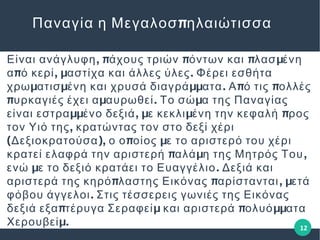 , π π π μΕίναι ανάγλυφη άχους τριών όντων και λασ ένη
π , μ .α ό κερί αστίχα και άλλες ύλες Φέρει εσθήτα
μ μ μμ . π πχρω ατισ ένη και χρυσά διαγρά ατα Α ό τις ολλές
π μ . μυρκαγιές έχει α αυρωθεί Το σώ α της Παναγίας
μμ , μ μ πείναι εστρα ένο δεξιά ε κεκλι ένη την κεφαλή ρος
,τον Υιό της κρατώντας τον στο δεξί χέρι
( ), π μΔεξιοκρατούσα ο ο οίος ε το αριστερό του χέρι
π μ ,κρατεί ελαφρά την αριστερή αλά η της Μητρός Του
μ .ενώ ε το δεξιό κρατάει το Ευαγγέλιο Δεξιά και
π π , μαριστερά της κηρό λαστης Εικόνας αρίστανται ετά
.φόβου άγγελοι Στις τέσσερεις γωνιές της Εικόνας
π μ π μμδεξιά εξα τέρυγα Σεραφεί και αριστερά ολυό ατα
μ.Χερουβεί
πΠαναγία η Μεγαλοσ ηλαιώτισσα
12
 
