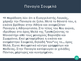 14
μΠαναγία Σου ελά
●
π ,Η αράδοση λέει ότι ο Ευαγγελιστής Λουκάς
. ,χάραξε την Παναγία σε ξύλο Μετά το θάνατό του η
μεικόνα βρέθηκε στην Αθήνα και ονο αζόταν
. 4 ,Παναγία η Αθηνιώτισσα Στο τέλος του ου αιώνα
πιδρύθηκε στο όρος Μελά της Τρα εζούντας το
π μΜοναστήρι α ό τους οναχούς Βαρνάβα και
. μΣωφρόνιο Εκεί εταφέρθηκε η εικόνα και
μ μ , " " ...ονο άστηκε Σου ελά δηλαδή σου εις το όρος
. π μ μμΜελά Έγινε νευ ατικό κέντρο γρα άτων και
π .αιδείας Στην Παναγία κατέφευγαν οι χιλιάδες
, μ μ .Πόντιοι άρτυρες και κυνηγη ένοι
 