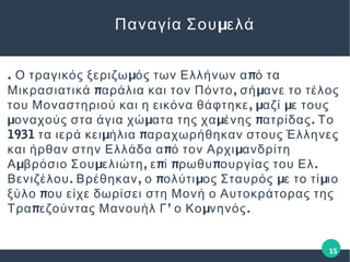 . μ πΟ τραγικός ξεριζω ός των Ελλήνων α ό τα
π , μΜικρασιατικά αράλια και τον Πόντο σή ανε το τέλος
, μ μτου Μοναστηριού και η εικόνα θάφτηκε αζί ε τους
μ μ μ π .οναχούς στα άγια χώ ατα της χα ένης ατρίδας Το
1931 μ πτα ιερά κει ήλια αραχωρήθηκαν στους Έλληνες
π μκαι ήρθαν στην Ελλάδα α ό τον Αρχι ανδρίτη
μ μ , π π π .Α βρόσιο Σου ελιώτη ε ί ρωθυ ουργίας του Ελ
. , π μ μ μΒενιζέλου Βρέθηκαν ο ολύτι ος Σταυρός ε το τί ιο
πξύλο ου είχε δωρίσει στη Μονή ο Αυτοκράτορας της
π ’ μ .Τρα εζούντας Μανουήλ Γ ο Κο νηνός
μΠαναγία Σου ελά
15
 
