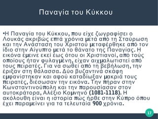 17
Παναγία του Κύκκου
●
, πΗ Παναγία του Κύκκου ου είχε ζωγραφίσει ο
π μ πΛουκάς ακριβώς ε τά χρόνια ετά α ό τη Σταύρωση
μ πκαι την Ανάσταση του Χριστού εταφέρθηκε α ό τον
π μ .ίδιο στην Αίγυ το ετά το θάνατο της Παναγίας Η
μ , πεικόνα έ εινε εκεί έως ότου οι Χριστιανοί α ό τούς
π μ , μ πο οίους ήταν φυλαγ ένη είχαν αιχ αλωτιστεί α ό
π . π ,τους ειρατές Για να σωθεί α ό τη βεβήλωση την
.έριξαν στη θάλασσα Δύο βυζαντινά σκάφη
μ με φανίστηκαν και αφού καταδίωξαν ακριά τους
π , . πειρατές διέσωσαν την εικόνα Την ήραν στην
π πΚωνσταντινού ολη και την αρουσίασαν στον
, μ (1081-1118).αυτοκράτορα Αλέξιο Κο νηνό Η
π π πακόλουθη είναι η ιστορία ώς ήρθε στην Κύ ρο ό ου
π μ 900 .έχει αρα είνει για τα τελευταία χρόνια
 