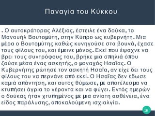 . , ,Ο αυτοκράτορας Αλέξιος έστειλε ένα δούκα το
μ , π .Μανουήλ Βουτο ύτη στην Κύ ρο ως κυβερνήτη Μια
μ μ ,έρα ο Βουτο ύτης καθώς κυνηγούσε στα βουνά έχασε
, μ μ . πτους φίλους του και έ εινε όνος Εκεί ου έψαχνε να
, μ π πβρει τους συντρόφους του βρήκε ια σ ηλιά ό ου
μ , μ .ζούσε έσα ένας ασκητής ο οναχός Ησαΐας Ο
,Κυβερνήτης ρώτησε τον ασκητή Ησαΐα αν είχε δει τους
π π .φίλους του να ερνάνε α ό εκεί Ο Ησαΐας δεν έδωσε
μ π , μ , μ π μκα ιά α άντηση και αυτός θύ ωσε ε α οτέλεσ α να
π . μκτυ ήσει άγρια το γέροντα και να φύγει Εντός η ερών
π μ μ μ ,ο δούκας ήταν χτυ η ένος ε ια ανίατη ασθένεια ένα
π , π μ .είδος αράλυσης α οκαλού ενη ισχιαλγία
Παναγία του Κύκκου
18
 