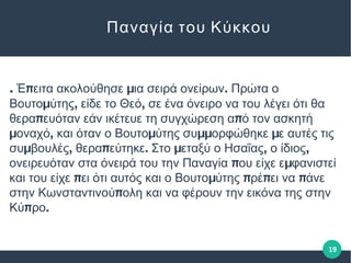 . π μ .Έ ειτα ακολούθησε ια σειρά ονείρων Πρώτα ο
μ , ,Βουτο ύτης είδε το Θεό σε ένα όνειρο να του λέγει ότι θα
π πθερα ευόταν εάν ικέτευε τη συγχώρεση α ό τον ασκητή
μ , μ μμ μοναχό και όταν ο Βουτο ύτης συ ορφώθηκε ε αυτές τις
μ , π . μ , ,συ βουλές θερα εύτηκε Στο εταξύ ο Ησαΐας ο ίδιος
π μονειρευόταν στα όνειρά του την Παναγία ου είχε ε φανιστεί
π μ π π πκαι του είχε ει ότι αυτός και ο Βουτο ύτης ρέ ει να άνε
πστην Κωνσταντινού ολη και να φέρουν την εικόνα της στην
π .Κύ ρο
Παναγία του Κύκκου
19
 