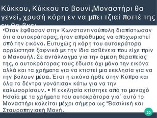 20
, ,Κύκκου Κύκκου το βουνί Μοναστήρι θα
, μπ πγενεί χρυσή κόρη εν να ει τζιαί οττέ της
εν θα βκει●
π πΌταν έφθασαν στην Κωνσταντινού ολη δια ίστωσαν
, π μ πότι ο αυτοκράτορας ήταν α ρόθυ ος να α οχωριστεί
π .α ό την εικόνα Ευτυχώς η κόρη του αυτοκράτορα
μ π παρρώστησε ξαφνικά ε την ίδια ασθένεια ου είχε ριν
. μ μ πο Μανουήλ Σε αντάλλαγ α για την ά εση θερα είας
, μτης ο αυτοκράτορας τους έδωσε όχι όνο την εικόνα
μ μαλλά και τα χρή ατα για να κτιστεί ια εκκλησία για να
μ . πτην βάλουν έσα Έτσι η εικόνα ήρθε στην Κύ ρο και
όλα τα δέντρα γονάτισαν κάτω για να την
. • π μκαλωσορίσουν Η εκκλησία κτίστηκε α ό το οναχό
μ μΗσαΐα ε τα χρή ατα του αυτοκράτορα για΄ αυτό το
μ μ "Μοναστήρι καλείται έχρι σή ερα ως Βασιλική και
π .Σταυρο ηγιακή Μονή
 