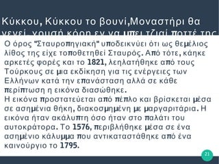 , ,Κύκκου Κύκκου το βουνί Μοναστήρι θα
, μπ πγενεί χρυσή κόρη εν να ει τζιαί οττέ της
εν θα βκει" π " π μΟ όρος Σταυρο ηγιακή υ οδεικνύει ότι ως θε έλιος
π . π ,λίθος της είχε το οθετηθεί Σταυρός Α ό τότε κάηκε
1821, παρκετές φορές και το λεηλατήθηκε α ό τους
μΤούρκους σε ια εκδίκηση για τις ενέργειες των
πΕλλήνων κατά την ε ανάσταση αλλά σε κάθε
π π .ερί τωση η εικόνα διασώθηκε
π π π π μΗ εικόνα ροστατεύεται α ό έ λο και βρίσκεται έσα
μ , μ μ μ μ .σε αση ένια θήκη διακοσ η ένη ε αργαριτάρια Η
π πεικόνα ήταν ακάλυ τη όσο ήταν στο αλάτι του
. 1576, π μαυτοκράτορα Το εριβλήθηκε έσα σε ένα
μ μμ π παση ένιο κάλυ α ου αντικαταστάθηκε α ό ένα
1795.καινούργιο το
21
 