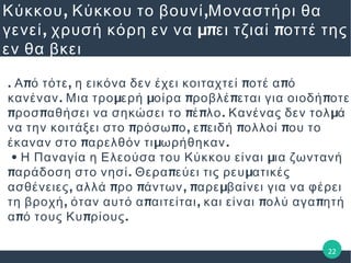 , ,Κύκκου Κύκκου το βουνί Μοναστήρι θα
, μπ πγενεί χρυσή κόρη εν να ει τζιαί οττέ της
εν θα βκει
. π , π πΑ ό τότε η εικόνα δεν έχει κοιταχτεί οτέ α ό
. μ μ π π πκανέναν Μια τρο ερή οίρα ροβλέ εται για οιοδή οτε
π π π π . μροσ αθήσει να σηκώσει το έ λο Κανένας δεν τολ ά
π π , π π πνα την κοιτάξει στο ρόσω ο ε ειδή ολλοί ου το
π μ .έκαναν στο αρελθόν τι ωρήθηκαν
• μΗ Παναγία η Ελεούσα του Κύκκου είναι ια ζωντανή
π . π μαράδοση στο νησί Θερα εύει τις ρευ ατικές
, π π , π μασθένειες αλλά ρο άντων αρε βαίνει για να φέρει
, π , π πτη βροχή όταν αυτό α αιτείται και είναι ολύ αγα ητή
π π .α ό τους Κυ ρίους
22
 