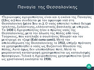 25
Παναγία της Θεσσαλονίκης
●
μ πΠεριώνυ ος αχειρο οίητος είναι και η εικόνα της Παναγίας
(13 ) π μ μ μος αι ου συνδέεται ε τον ο ώνυ ο ναό στη
(μ 5 .). π π μΘεσσαλονίκη έσα ου αι Ο ναός α οτελεί τυ ικό δείγ α
, , μ π .τρίκλιτης ξυλόστεγης ελληνιστικής βασιλικής ε υ ερώα
1430 π πΤο η Αχειρο οίητος ήταν ο ρώτος ναός της
, μ π πΘεσσαλονίκης ετά την άλωση της όλης α ό τους
, πΤούρκους ου κατέλαβε ο σουλτάνος Μουράτ και τον
μ μ (Eski cuma camii).ετέτρεψε σε τζα ί Μετά την
π 1912, π πα ελευθέρωση της Θεσσαλονίκης το υ ήρξε ρόταση
μ πνα χρησι ο οιηθεί ο ναός ως Βυζαντινό Μουσείο της
π . μ π π .όλης Αυτό ό ως δεν υλο οιήθηκε οτέ Μετά τη
μ μ π μικρασιατική καταστροφή χρησι ο οιείται ως καταυλισ ός
π . π μ προσφύγων Τελικά η Αχειρο οίητος χρησι ο οιείται ξανά
1930.ως χριστιανική εκκλησία το
 