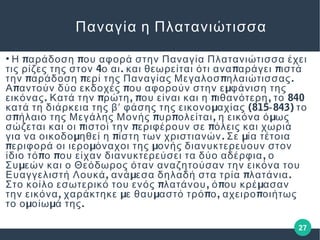 27
Παναγία η Πλατανιώτισσα
●
π πΗ αράδοση ου αφορά στην Παναγία Πλατανιώτισσα έχει
4 . π πτις ρίζες της στον ο αι και θεωρείται ότι ανα αράγει ιστά
π π π .την αράδοση ερί της Παναγίας Μεγαλοσ ηλαιώτισσας
π π μΑ αντούν δύο εκδοχές ου αφορούν στην ε φάνιση της
. π , π π , 840εικόνας Κατά την ρώτη ου είναι και η ιθανότερη το
μ (815 843)κατά τη διάρκεια της βʹ φάσης της εικονο αχίας ‐ το
π π π , μσ ήλαιο της Μεγάλης Μονής υρ ολείται η εικόνα ό ως
π π πσώζεται και οι ιστοί την εριφέρουν σε όλεις και χωριά
μ π . μγια να οικοδο ηθεί η ίστη των χριστιανών Σε ία τέτοια
π μ μεριφορά οι ιερο όναχοι της ονής διανυκτερεύουν στον
π π ,ίδιο τό ο ου είχαν διανυκτερεύσει τα δύο αδέρφια ο
μΣυ εών και ο Θεόδωρος όταν αναζητούσαν την εικόνα του
, μ π .Ευαγγελιστή Λουκά ανά εσα δηλαδή στα τρία λατάνια
π , π μΣτο κοίλο εσωτερικό του ενός λατάνου ό ου κρέ ασαν
, μ μ π , πτην εικόνα χαράκτηκε ε θαυ αστό τρό ο αχειρο οιήτως
μ μ .το ο οίω ά της
 