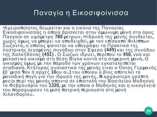 29
Παναγία η Εικοσιφοίνισσα
●
πΑχειρο οίητος θεωρείται και η εικόνα της Παναγίας
π μ μ μΕικοσιφοίνισσας η ο οία βρίσκεται στην ο ώνυ η ονή στο όρος
μ 780 μ . μ ,Παγγαίο σε υψό ετρο έτρων Ηίδρυση της ονής συνδέεται
μ μπ π , μ π π ππχωρίς ό ως να ορεί να α οδειχθεί ε τον ε ίσκο ο Φιλί ων
, π πΣώζοντα ο ο οίος φαίνεται να υ ογράφει τα Πρακτικά της
μ (449)ληστρικής λεγο ένης συνόδου στην Έφεσο και της συνόδου
(451) . , π π 450,της Χαλκηδόνας Ο Σώζων ιδρύει ερί ου το ναό και
μ μ μ μ .οναστικό οικισ ό στη θέση Βίγλα κοντά στη ση ερινή ονή Ο
μ μ μ π ποικισ ός ό ως ε την άροδο των χρόνων εγκαταλεί εται
. μ μσταδιακά Κτήτορας ουσιαστικά της ονής είναι ο Όσιος Γερ ανός
( μ 9 10 .) π πβʹ ισό ου ή αρχές ου αι του ο οίου ο βίος α οτελεί τη
μ π μ . H ποναδική ηγή για την ίδρυση της ονής αρχαιότερη γρα τή
μ π μ π πνεία ερί της ονής α αντά σε ε ιστολή του Βασιλείου Μοδηνού
1320, μ πτο Φεβρουάριο του ε την ο οία ο Μοδηνός και η οικογένειά
π μ π π μτου αραχωρούν τη ισή ατρική εριουσία στη ονή
.Χιλανδαρίου
 