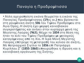 31
μΠαναγία η Προδρο ίτισσα
●
πΆλλη αχειρο οίητη εικόνα θεωρείται η εικόνα της
μ (19 .) πΠαναγίας Προδρο ίτισσας ος αι ου βρίσκεται
μ 506 μ μστη ρου άνικη σκήτη του Τι ίου Προδρό ου στο
. μΆγιο Όρος Η σκήτη έχει ορφή κοινοβιακού
μ μσυγκροτή ατος και ανήκει στην κυρίαρχη ονή της
(963). 1854Μεγίστης Λαύρας Μέχρι το στη θέση της
μ μ μ μήταν το κελί του Τι ίου Προδρό ου ε οναχούς
μ π .καταγό ενους α ό τη Χίο Η Ιερά Μονή Μεγίστης
π μ π .Λαύρας ε έτρεψε τη ετατρο ή του κελιού σε σκήτη
π 1856 πΜε ατριαρχικό Σιγίλιο το ε ί Πατριάρχη
(1855 1860) πΚυρίλλου Ζʹ ‐ ε ικυρώθηκε η ίδρυση και η
.κοινοβιακή οργάνωση της Σκήτης
 