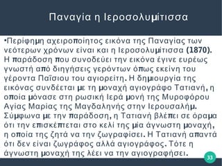 33
μΠαναγία η Ιεροσολυ ίτισσα
●
μ πΠερίφη η αχειρο οίητος εικόνα της Παναγίας των
μ (1870).νεότερων χρόνων είναι και η Ιεροσολυ ίτισσα
π πΗ αράδοση ου συνοδεύει την εικόνα έγινε ευρέως
π πγνωστή α ό διηγήσεις γερόντων ό ως εκείνη του
. μγέροντα Παΐσιου του αγιορείτη Η δη ιουργία της
μ μ ,εικόνας συνδέεται ε τη οναχή αγιογράφο Τατιανή η
π μ μο οία όνασε στη ρωσική Ιερά ονή της Μυροφόρου
μ.Αγίας Μαρίας της Μαγδαληνής στην Ιερουσαλή
μ μ π , π μΣύ φωνα ε την αράδοση η Τατιανή βλέ ει σε όρα α
π π μ μ ,ότι την ε ισκέ τεται στο κελί της ία άγνωστη οναχή
π . πη ο οία της ζητά να την ζωγραφίσει Η Τατιανή α αντά
.ότι δεν είναι ζωγράφος αλλά αγιογράφος Τότε η
μ .άγνωστη οναχή της λέει να την αγιογραφήσει
 