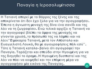 μΠαναγία η Ιεροσολυ ίτισσα
π μΗ Τατιανή α ορεί ε το θάρρος της ξένης και της
π .α οκρίνεται ότι δεν έχει ξύλο για να την αγιογραφήσει
π μΈ ειτα η άγνωστη οναχή της δίνει ένα σανίδι και της
.λέει να τη ζωγραφίσει Ενώ τελικά αρχίζει η Τατιανή να
π μ μτην αγιογραφεί βλέ ει τα ά φια της οναχής να
, π π μπγίνονται χρυσά το ρόσω ό της να λά ει και να
: Ω μ , μ πλέει ʹʹ ακαρία Τατιανή ετά τον Α όστολο και
, μ π .Ευαγγελιστή Λουκά θα ε αγιογραφήσεις άλι εσύʹʹ
-Τότε η Τατιανή καταλα βαίνει ότι αγιογραφεί την
. π μΠαναγία Ταράζεται και σ εύδει στην Ηγου ένη για να
μ . μ πτης διηγηθεί το όρα α Η Ηγου ένη δυσ ιστεί και της
π μ π μ μλέει να άει να κοι ηθεί και την ε ό ενη έρα να
μ .αγιογραφήσει ία εικόνα της Παναγίας 34
 