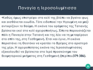 35
●
μ π πΚαθώς ό ως ε ιστρέφει στο κελί της βλέ ει να βγαίνει φως
. π μ μκαι αισθάνεται ευωδία Τότε ειδο οιεί την Ηγου ένη κα αζί
μ . μαντικρίζουν το θαύ α Η εικόνα του ορά ατος της Τατιανής
πβρίσκεται εκεί στο κελί αχειρο οιήτως. π πΈ ειτα αρουσιάζεται
π μάλι η Παναγία στην Τατιανή και της λέει να τη εταφέρουν
π , μ . .στο σ ίτι της στη Γεσθη ανή Έτσι και έγινε Η εικόνα
παριστάνει τη Θεοτόκο να κρατάει το Βρέφος στο αριστερό
. π μτης χέρι Η αχειρο οίητος εικόνα της Ιεροσολυ ίτισσας
π μεξακολουθεί να βρίσκεται στο Ιερό ροσκύνη α του
μ μ μ μ (π π 379 386).θεο ητορικού νή ατος στη Γεσθη ανή ερί ου ‐
μΠαναγία η Ιεροσολυ ίτισσα
 