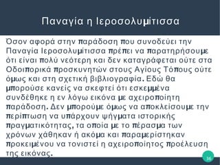 μΠαναγία η Ιεροσολυ ίτισσα
π πΌσον αφορά στην αράδοση ου συνοδεύει την
μ π π π μΠαναγία Ιεροσολυ ίτισσα ρέ ει να αρατηρήσου ε
πότι είναι ολύ νεότερη και δεν καταγράφεται ούτε στα
π π πΟδοι ορικά ροσκυνητών στους Αγίους Τό ους ούτε
μ .ό ως και στη σχετική βιβλιογραφία Εδώ θα
μπ μμορούσε κανείς να σκεφτεί ότι εσκε ένα
μ πσυνδέθηκε η εν λόγω εικόνα ε αχειρο οίητη
π . μπ μ μ π μαράδοση Δεν ορού ε ό ως να α οκλείσου ε την
π π π μερί τωση να υ άρχουν ψήγ ατα ιστορικής
π μ , π μ π μραγ ατικότητας τα ο οία ε το έρασ α των
μ π μχρόνων χάθηκαν ή ακό α και αρα ερίστηκαν
π μ π προκει ένου να τονιστεί η αχειρο οίητος ροέλευση
.της εικόνας
36
 