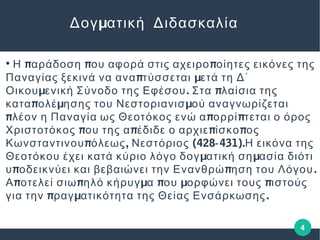 4
μΔογ ατική Διδασκαλία
●
π π πΗ αράδοση ου αφορά στις αχειρο οίητες εικόνες της
π μΠαναγίας ξεκινά να ανα τύσσεται ετά τη Δ΄
μ . πΟικου ενική Σύνοδο της Εφέσου Στα λαίσια της
π μ μκατα ολέ ησης του Νεστοριανισ ού αναγνωρίζεται
π π πλέον η Παναγία ως Θεοτόκος ενώ α ορρί τεται ο όρος
π π π πΧριστοτόκος ου της α έδιδε ο αρχιε ίσκο ος
π , (428 431).Κωνσταντινου όλεως Νεστόριος ‐ Η εικόνα της
μ μΘεοτόκου έχει κατά κύριο λόγο δογ ατική ση ασία διότι
π π .υ οδεικνύει και βεβαιώνει την Ενανθρώ ηση του Λόγου
π π μ π μ πΑ οτελεί σιω ηλό κήρυγ α ου ορφώνει τους ιστούς
π μ .για την ραγ ατικότητα της Θείας Ενσάρκωσης
 