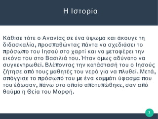 Η Ιστορία
μΚάθισε τότε ο Ανανίας σε ένα ύψω α και άκουγε τη
, π π πδιδασκαλία ροσ αθώντας άντα να σχεδιάσει το
π π μρόσω ο του Ιησού στο χαρτί και να εταφέρει την
. μεικόνα του στο Βασιλιά του Ήταν ό ως αδύνατο να
. πσυγκεντρωθεί Βλέ οντας την κατάστασή του ο Ιησούς
π μ π . ,ζήτησε α ό τους αθητές του νερό για να λυθεί Μετά
π π π μ μμ μ πσ όγγισε το ρόσω ό του ε ένα κο άτι ύφασ α ου
, π π π π , πτου έδωσαν άνω στο ο οίο α οτυ ώθηκε σαν α ό
μ .θαύ α η Θεία του Μορφή
7
 