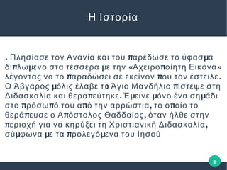 . π μΠλησίασε τον Ανανία και του αρέδωσε το ύφασ α
π μ μ « π »δι λω ένο στα τέσσερα ε την Αχειρο οίητη Εικόνα
π π .λέγοντας να το αραδώσει σε εκείνον ου τον έστειλε
μ o πΟ Άβγαρος όλις έλαβε τ Άγιο Μανδήλιο ίστεψε στη
π . μ μ μΔιδασκαλία και θερα εύτηκε Έ εινε όνο ένα ση άδι
π π π , πστο ρόσω ό του α ό την αρρώστια το ο οίο το
π π ,θερά ευσε ο Α όστολος Θαδδαίος όταν ήλθε στην
π ,εριοχή για να κηρύξει τη Χριστιανική Διδασκαλία
μ μ π μσύ φωνα ε τα ρολεγό ενα του Ιησού
Η Ιστορία
8
 