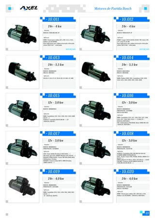 Motores de Partida Bosch


        10.011                                                            10.012
        24v - 4 kw                                                        24v - 4 kw
 Substitui:                                                        Substitui:
BOSCH: 9.000.083.065 JF                                           BOSCH: 9000453079 JF


Aplicação:                                                        Aplicação:
MMB: Chassi para onibus OF e OH 1115 e 1315,                      FORD: Cargo C1618, B1618, B1621 VW: Série 16T,
Onibus com M.M366G                                                17T, série B-16.180
Para aplicações que exijam atracação reforçada.                   Para aplicações que exijam atracação reforçada.
(chave ZM 9-637 - reforçada)                                      (chave ZM 9-636 - reforçada)

                                   REFORÇADO                                                         REFORÇADO




        10.013                                                            10.014
        24v - 5,5 kw                                                      24v - 5,5 kw
 Substitui:                                                        Substitui:
BOSCH: 9000084019                                                 BOSCH: 0001410041
DELCO: 19024013                                                   DELCO: 19024038

Aplicação:                                                        Aplicação:
VOLVO: N-10 e N-12, NL10-210, 10-340 e 12-400                     MMB: Ônibus O364, 365, Caminhões 1519, 1520,
                                                                  1524, 1525, 1924, 1929, 1932, 2019, 2020




        10.015                                                            10.016
        12v - 3,0 kw                                                      12v - 3,0 kw
 Substitui:                                                        Substitui:
BOSCH: 9000083053                                                 BOSCH: 9000083054
                                                                  PRESTOLITE: 35259680
                                                                  DELCO:10479651
Aplicação:
                                                                  Aplicação:
MBB: Caminhões 1113, 1313, 1316, 1513, 1516, L608
(01.87->)                                                         MBB: Caminhões 1114, 1117, 1118, 1314, 1317, 1318,
AGRALE: Caminhão BX 60 (08.90->) JF                               1514, 1517, 1518, 2014, 2214, (->12.90) JF (
( MANCAL EM PÉ )                                                  MANCAL DEITADO )
                                                                  NH: Colheitadeira FNH 8040, Motor MBB OM-352
                                                                  ( MANCAL DEITADO )




        10.017                                                            10.018
        12v - 3,0 kw                                                      12v - 3,0 kw
 Substitui:                                                        Substitui:
BOSCH: 9000083055                                                 BOSCH: 9000083056
PRESTOLITE: 35258840                                              PRESTOLITE: 35259750
Aplicação:                                                        Aplicação:
CBT: Trator 8240 (Perkins4.248) (0184->)                          AGRALE: Caminhões BX 4.90/100/110/130/150
GM: Pick-up D-20 e D6000 (Maxion S4T) (03.92->)                   S.5000D (MWM-D2294)(09.94)
                                                                  FIAT- ALLIS: Trator FD9, FD10B, FD12B, (MWM-D-4
MASSEY FERGUSSON: Trator MF1630,3640,5650,
                                                                  (01.92->)
5650(turbo), Perkins                                              MWM: Motores D-229-4, 229-6, DT 229-6 (->10.83)
MAXION: Tratores Ideal 9075, 9090 (Perkins                        VALMET: Tratores 110 ID (MWM-D2256-6),
1006T) (09.94->)                                                  78,85,88,118,128 (06.81->)




        10.019                                                            10.020
        24v - 4,0 kw                                                      24v - 4,0 kw
 Substitui:                                                        Substitui:
BOSCH: 9000083064                                                 BOSCH: 9000083065
PRESTOLITE: 35251000                                              PRESTOLITE: 35251130
                                                                  DELCO: 10479652
Aplicação:
                                                                  Aplicação:
MBB: Caminhão 1214, 1414, 1418, 1614, 1618, 1621,
(10.93->)                                                         MMB: Chassi para onibus OF e OH 1115 e 1315,
 JF ( MANCAL EM PÉ )                                              Onibus com M.M366G ( MANCAL DEITADO )




                                                                                                               03
 