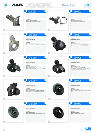 Mancais Bosch


        30.001                                                     30.002
 Substitui:                                                 Substitui:
--                                                         --


Aplicação:                                                 Aplicação:
Base do alternador do Fusca                                Base do alternador do Fusca
Veículos VW que utilizam alternador.                       Veículos VW que utilizam alternador.




        30.003                                                     30.004
 Substitui:                                                 Substitui:
BOSCH: 9.001.082.480                                       BOSCH: 9.001.083.374


Aplicação:                                                 Aplicação:
Mancal de Acionamento                                      Mancal de Acionamento
Motor de Partida Bosch - VW (MP-011 - 10.008)              Motor de Partida Bosch JF 9.000.083053/064 -
                                                           Mancal em pé (Agrale / Case / MMB / CBT)




        30.005                                                     30.006
 Substitui:                                                 Substitui:
BOSCH: 9.001.083.381                                       BOSCH: 9.001.083.397


Aplicação:                                                 Aplicação:
Mancal de Acionamento                                      Mancal de Acionamento
Motor de Partida Bosch JF                                  Motor de Partida Bosch JF 9.000.083.
9.000.083.054/65/71/028 - Mancal Deitado (MMB /            056/067/077 - 9.000.453.079 ( AGRALE / CASE /
Clark)                                                     CBT / MWM / VALMET / VOLKSWAGEM)




        30.007                                                     30.008
 Substitui:                                                 Substitui:
BOSCH: 9.001.453.704                                       BOSCH: 9.001.083.413


Aplicação:                                                 Aplicação:
Mancal de Acionamento                                      Mancal Intermediário
Motor de Partida Bosch - JE 9.000.453.067/68               Motor de Partida Bosch JF todos sem vedação de
(MMB - Caminhões 1625,1825,1935,1941,2325)                 óleo




        30.009                                                     30.010
 Substitui:                                                 Substitui:
BOSCH: 9.001.083.395                                       BOSCH: 9.001.083.024


Aplicação:                                                 Aplicação:
Mancal Intermediário                                       Mancal Intermediário
Motor de Partida Bosch JF com vedação de óleo              Motor de Partida Bosch JD todos




                                                                                                     13
 