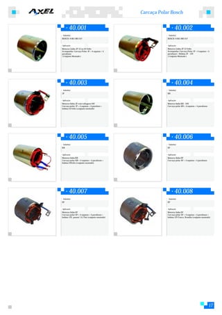 Carcaça Polar Bosch


        40.001                                                        40.002
 Substitui:                                                    Substitui:
BOSCH: 9 001 083 557                                          BOSCH: 9 001 083 557


Aplicação:                                                    Aplicação:
Motores Linha JF 12 ou 24 Volts                               Motores Linha JF 12 Volts
Acompanha: Carcaça Polar JF + 4 sapatas + 4                   Acompanha: Carcaça Polar JF + 4 sapatas + 4
parafusos                                                     parafusos + Bobina JF - 12V
( Conjunto Montado )                                          ( Conjunto Montado )




        40.003                                                        40.004
 Substitui:                                                    Substitui:
JF                                                            KB


Aplicação:                                                    Aplicação:
Motores linha JF com voltagem 24V                             Motores linha KB - 24V
Carcaça polar JF + 4 sapatas + 4 parafuso +                   Carcaça polar KB + 4 sapatas + 4 parafusos
bobina 24 Volts (conjunto montado)




        40.005                                                        40.006
 Substitui:                                                    Substitui:
KB                                                            EF


Aplicação:                                                    Aplicação:
Motores linha KB                                              Motores linha EF
Carcaça polar KB + 4 sapatas + 4 parafusos +                  Carcaça polar EF + 4 sapatas + 4 parafusos
bobina 24Volts (conjunto montado)




        40.007                                                        40.008
 Substitui:                                                    Substitui:
EF                                                            EF


Aplicação:                                                    Aplicação:
Motores linha EF                                              Motores linha EF
Carcaça polar EF + 4 sapatas + 4 parafusos +                  Carcaça polar EF + 4 sapatas + 4 parafusos +
bobina 12V, passat 1.6, Fiat (conjunto montado)               bobina 12V Fusca, Brasilia (conjunto montado)




                                                                                                           17
 
