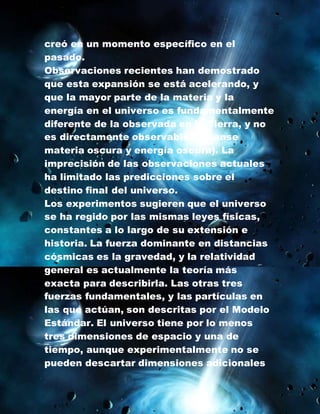 creó en un momento específico en el
pasado.
Observaciones recientes han demostrado
que esta expansión se está acelerando, y
que la mayor parte de la materia y la
energía en el universo es fundamentalmente
diferente de la observada en la Tierra, y no
es directamente observable3 (véanse
materia oscura y energía oscura). La
imprecisión de las observaciones actuales
ha limitado las predicciones sobre el
destino final del universo.
Los experimentos sugieren que el universo
se ha regido por las mismas leyes físicas,
constantes a lo largo de su extensión e
historia. La fuerza dominante en distancias
cósmicas es la gravedad, y la relatividad
general es actualmente la teoría más
exacta para describirla. Las otras tres
fuerzas fundamentales, y las partículas en
las que actúan, son descritas por el Modelo
Estándar. El universo tiene por lo menos
tres dimensiones de espacio y una de
tiempo, aunque experimentalmente no se
pueden descartar dimensiones adicionales
 