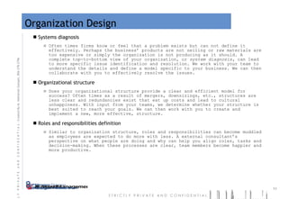 Organization Design Systems diagnosis Often times firms know or feel that a problem exists but can not define it effectively. Perhaps the business’ products are not selling or raw materials are too expensive or simply the organization is not producing as it should. A complete top-to-bottom view of your organization, or  system diagnosis,  can lead to more specific issue identification and resolution. We work with your team to understand the details and define a model specific to your business. We can then collaborate with you to effectively resolve the issues. Organizational structure Does your organizational structure provide a clear and efficient model for success? Often times as a result of mergers, downsizings, etc., structures are less clear and redundancies exist that eat up costs and lead to cultural unhappiness. With input from your teams, we determine whether your structure is best suited to reach your goals. We can then work with you to create and implement a new, more effective, structure.  Roles and responsibilities definition Similar to organization structure, roles and responsibilities can become muddled as employees are expected to do more with less. A external consultant’s perspective on what people are doing and why can help you align roles, tasks and decision-making. When these processes are clear, team members become happier and more productive. 