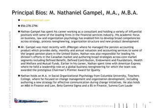 Principal Bios: M. Nathaniel Gampel, M.A., M.B.A. [email_address] 856-278-2796 Nathan Gampel has spent his career working as a consultant and holding a variety of influential positions with some of the leading firms in the financial services industry. His academic focus on business, law and organization psychology has enabled him to develop broad competencies across strategy, process reengineering, organization structure and new product development Mr. Gampel was most recently with JPMorgan where he managed the pension accounting product which provides daily, monthly and annual valuation and accounting services to some of the largest pension plans in the United States. Nathan was also responsible for leading his division’s efforts in the Canadian market and authoring broad strategies across core market segments including Defined Benefit, Defined Contribution, Endowment and Foundations, Health and Welfare and Mutual Funds. Earlier in his career, Nathan spent time with American Express where he held a leadership role on a global business reengineering for which the team was awarded the prestigious Chairman’s Premier Award for Quality Nathan holds an M.A. in Social Organizational Psychology from Columbia University, Teachers College, where he focused on change management and organization development, including authoring a new strategy for effective communication during change initiatives. He also holds an MBA in Finance and Law, Beta Gamma Sigma and a BS in Finance, Summa Cum Laude 