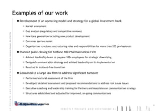 Examples of our work Development of an operating model and strategy for a global investment bank  Market assessment Gap analysis (regulatory and competitive reviews) New idea generation including new product development Customer service model  Organization structure: restructuring roles and responsibilities for more than 200 professionals Planned plant closing for Fortune 100 Pharmaceutical Firm Advised leadership team to prepare 100+ employees for strategic downsizing Designed communication strategy and advised leadership on its implementation Resulted in incident-free transition Consulted to a large law firm to address significant turnover Performed cultural assessment of the firm Developed detailed assessment and proposed recommendations to address root cause issues Executive coaching and leadership training for Partners and Associates on communication strategy Structures established and adjusted for improved, on-going communications 