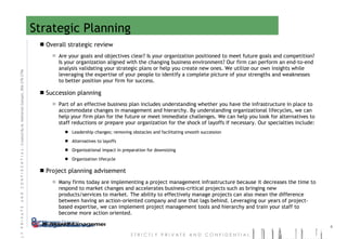 Strategic Planning Overall strategic review Are your goals and objectives clear? Is your organization positioned to meet future goals and competition? Is your organization aligned with the changing business environment? Our firm can perform an end-to-end analysis validating your strategic plans or help you create new ones. We utilize our own insights while leveraging the expertise of your people to identify a complete picture of your strengths and weaknesses to better position your firm for success. Succession planning Part of an effective business plan includes understanding whether you have the infrastructure in place to accommodate changes in management and hierarchy. By understanding organizational lifecycles, we can help your firm plan for the future or meet immediate challenges. We can help you look for alternatives to staff reductions or prepare your organization for the shock of layoffs if necessary. Our specialties include: Leadership changes; removing obstacles and facilitating smooth succession Alternatives to layoffs Organizational impact in preparation for downsizing Organization lifecycle  Project planning advisement Many firms today are implementing a project management infrastructure because it decreases the time to respond to market changes and accelerates business-critical projects such as bringing new products/services to market. The ability to effectively manage projects can also mean the difference between having an action-oriented company and one that lags behind. Leveraging our years of project-based expertise, we can implement project management tools and hierarchy and train your staff to become more action oriented. 